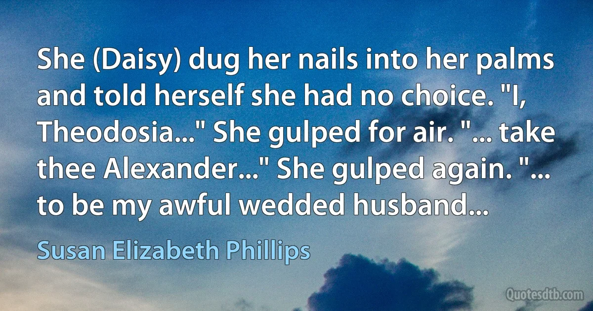 She (Daisy) dug her nails into her palms and told herself she had no choice. "I, Theodosia..." She gulped for air. "... take thee Alexander..." She gulped again. "... to be my awful wedded husband... (Susan Elizabeth Phillips)