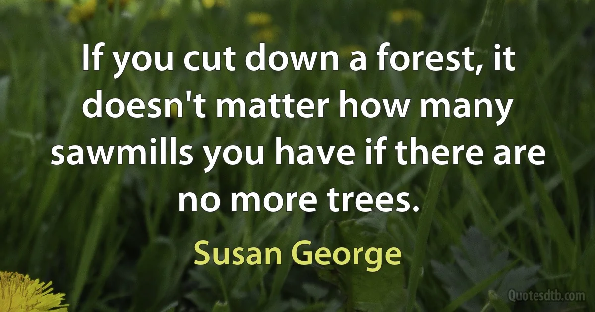 If you cut down a forest, it doesn't matter how many sawmills you have if there are no more trees. (Susan George)