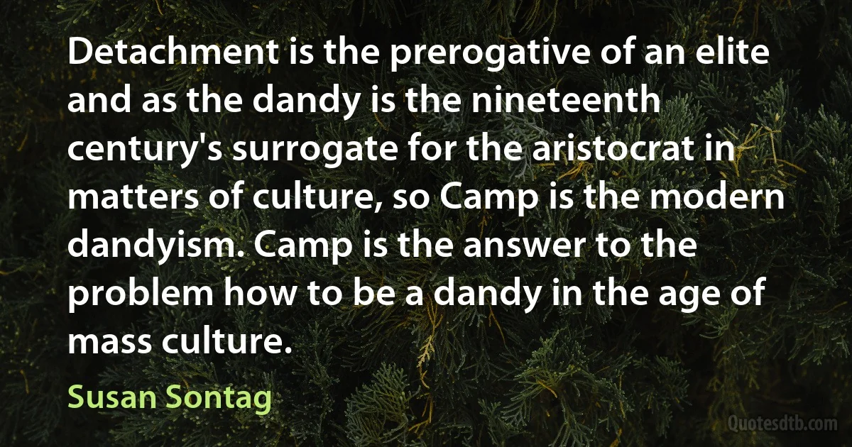 Detachment is the prerogative of an elite and as the dandy is the nineteenth century's surrogate for the aristocrat in matters of culture, so Camp is the modern dandyism. Camp is the answer to the problem how to be a dandy in the age of mass culture. (Susan Sontag)