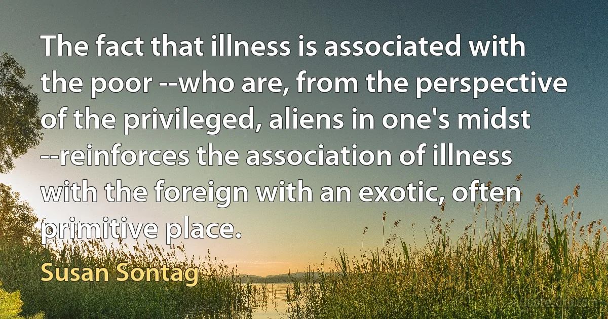 The fact that illness is associated with the poor --who are, from the perspective of the privileged, aliens in one's midst --reinforces the association of illness with the foreign with an exotic, often primitive place. (Susan Sontag)