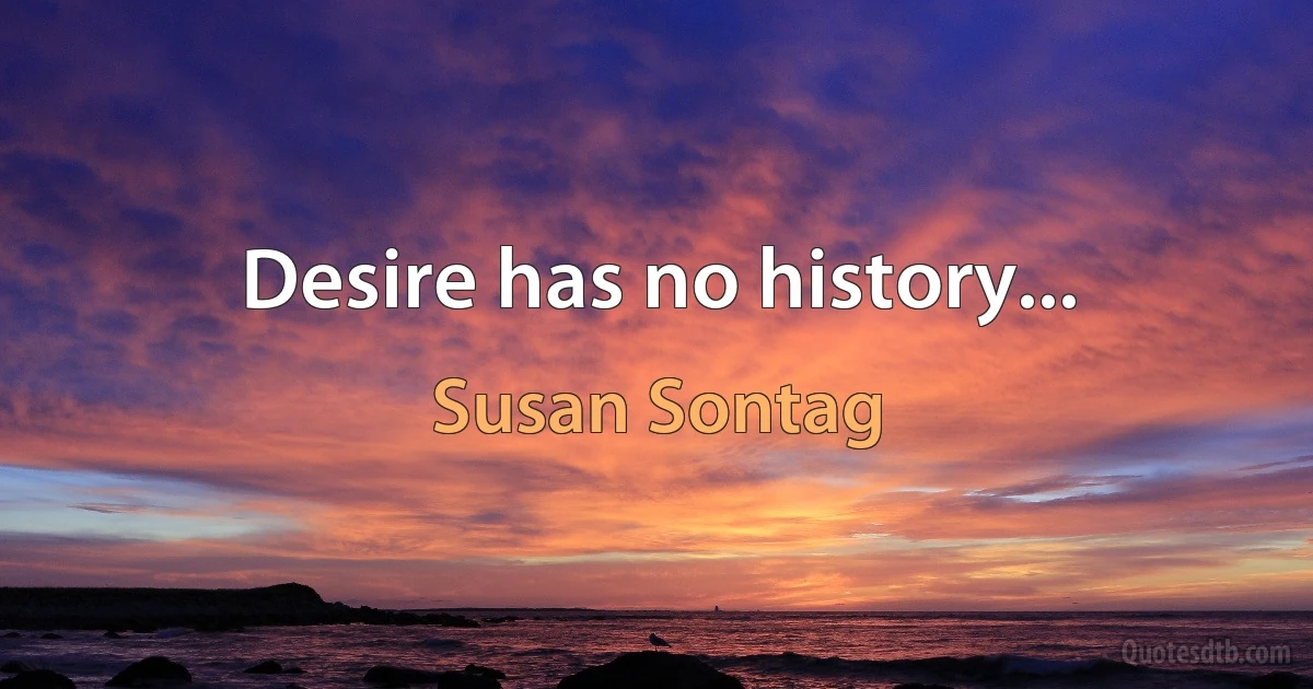 Desire has no history... (Susan Sontag)