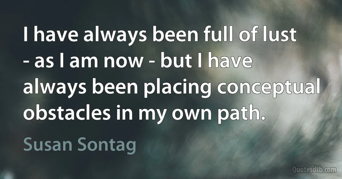 I have always been full of lust - as I am now - but I have always been placing conceptual obstacles in my own path. (Susan Sontag)