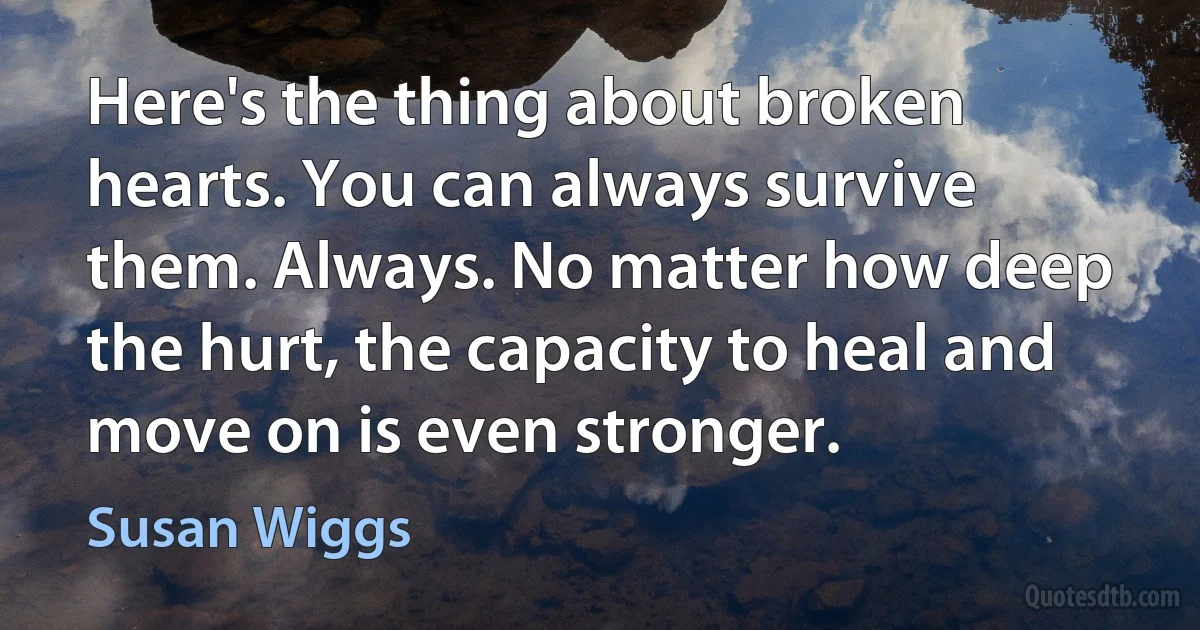 Here's the thing about broken hearts. You can always survive them. Always. No matter how deep the hurt, the capacity to heal and move on is even stronger. (Susan Wiggs)