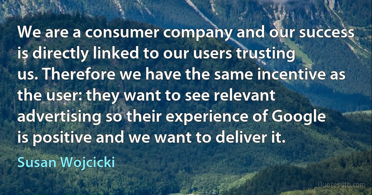 We are a consumer company and our success is directly linked to our users trusting us. Therefore we have the same incentive as the user: they want to see relevant advertising so their experience of Google is positive and we want to deliver it. (Susan Wojcicki)