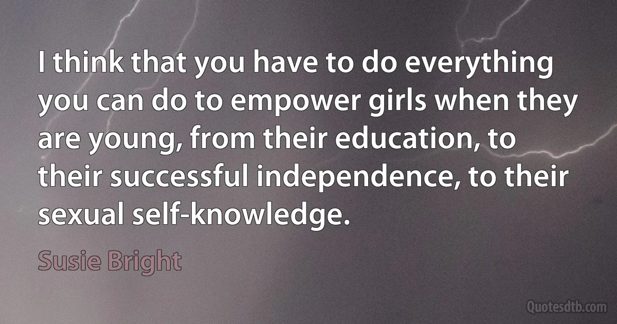 I think that you have to do everything you can do to empower girls when they are young, from their education, to their successful independence, to their sexual self-knowledge. (Susie Bright)