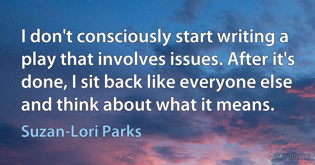 I don't consciously start writing a play that involves issues. After it's done, I sit back like everyone else and think about what it means. (Suzan-Lori Parks)