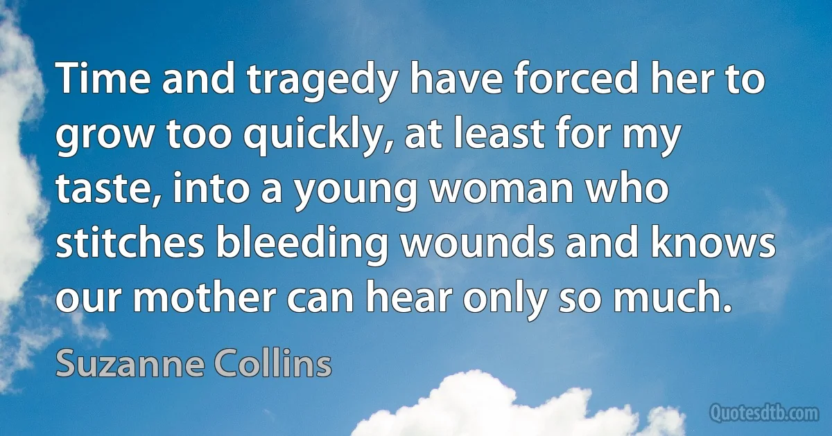 Time and tragedy have forced her to grow too quickly, at least for my taste, into a young woman who stitches bleeding wounds and knows our mother can hear only so much. (Suzanne Collins)