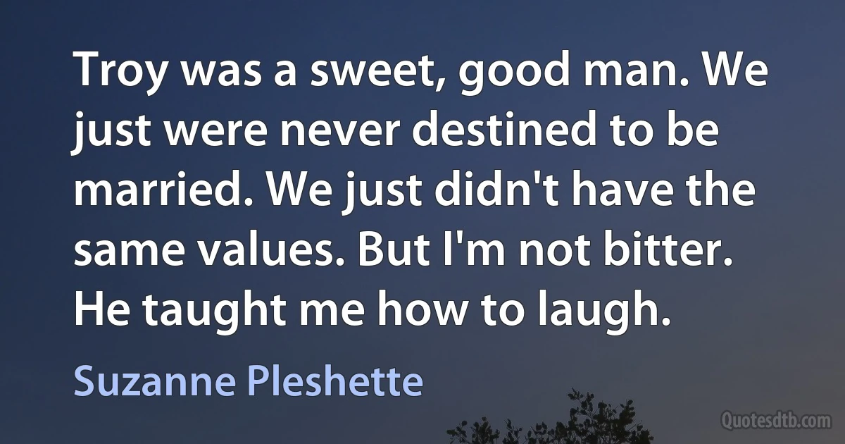 Troy was a sweet, good man. We just were never destined to be married. We just didn't have the same values. But I'm not bitter. He taught me how to laugh. (Suzanne Pleshette)