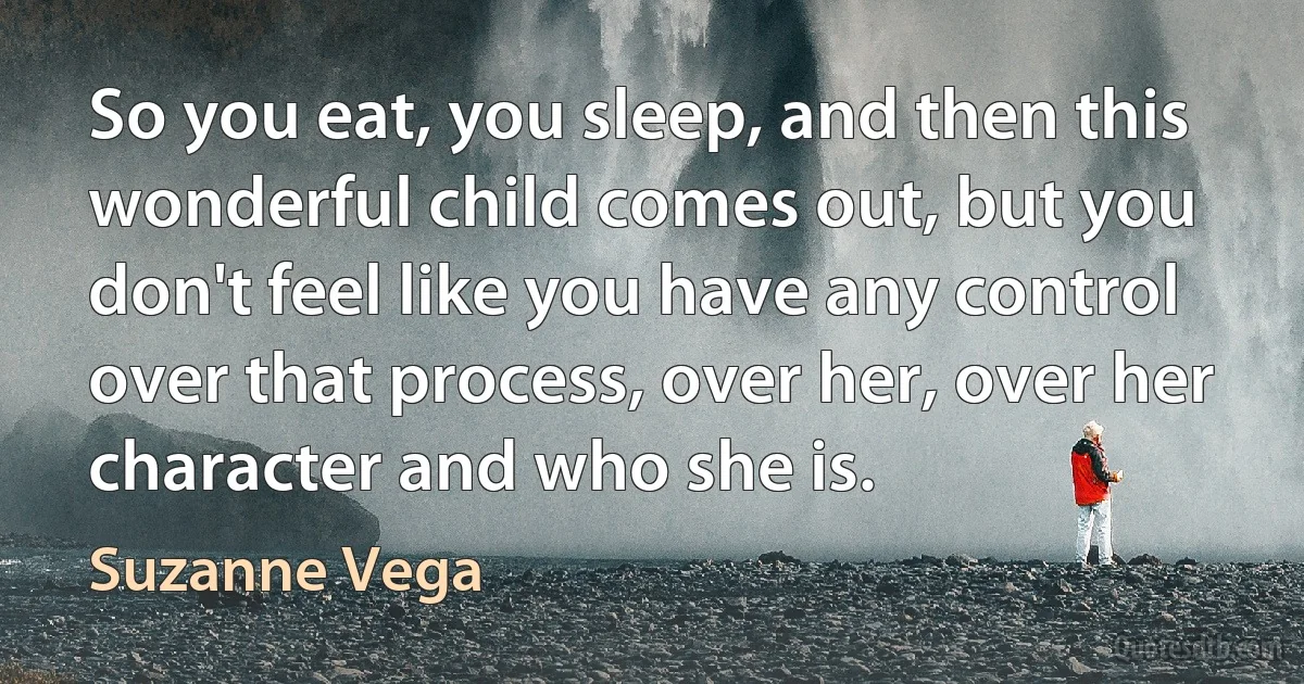 So you eat, you sleep, and then this wonderful child comes out, but you don't feel like you have any control over that process, over her, over her character and who she is. (Suzanne Vega)