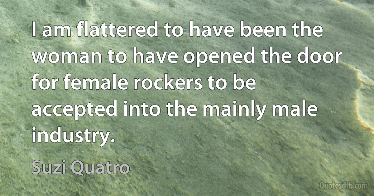 I am flattered to have been the woman to have opened the door for female rockers to be accepted into the mainly male industry. (Suzi Quatro)