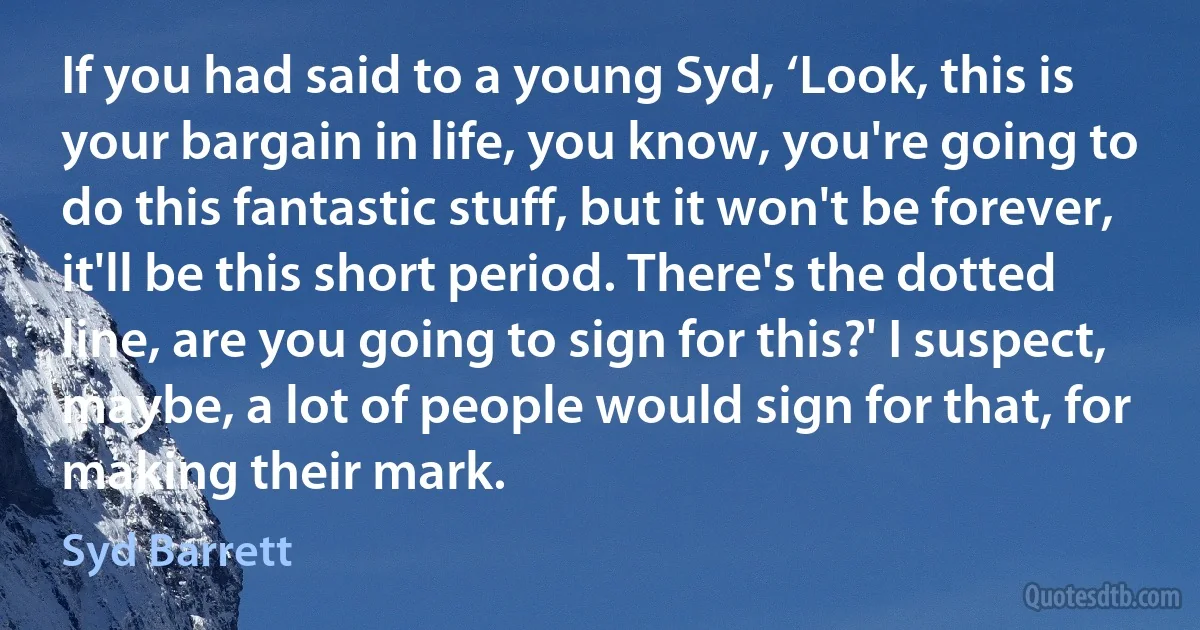 If you had said to a young Syd, ‘Look, this is your bargain in life, you know, you're going to do this fantastic stuff, but it won't be forever, it'll be this short period. There's the dotted line, are you going to sign for this?' I suspect, maybe, a lot of people would sign for that, for making their mark. (Syd Barrett)