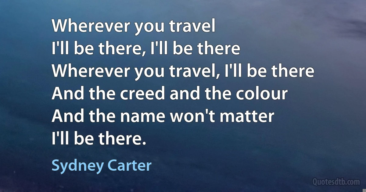 Wherever you travel
I'll be there, I'll be there
Wherever you travel, I'll be there
And the creed and the colour
And the name won't matter
I'll be there. (Sydney Carter)