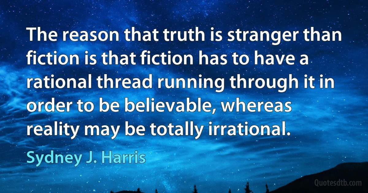 The reason that truth is stranger than fiction is that fiction has to have a rational thread running through it in order to be believable, whereas reality may be totally irrational. (Sydney J. Harris)