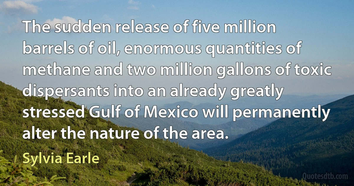 The sudden release of five million barrels of oil, enormous quantities of methane and two million gallons of toxic dispersants into an already greatly stressed Gulf of Mexico will permanently alter the nature of the area. (Sylvia Earle)