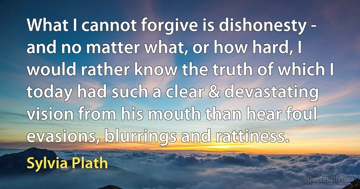 What I cannot forgive is dishonesty - and no matter what, or how hard, I would rather know the truth of which I today had such a clear & devastating vision from his mouth than hear foul evasions, blurrings and rattiness. (Sylvia Plath)