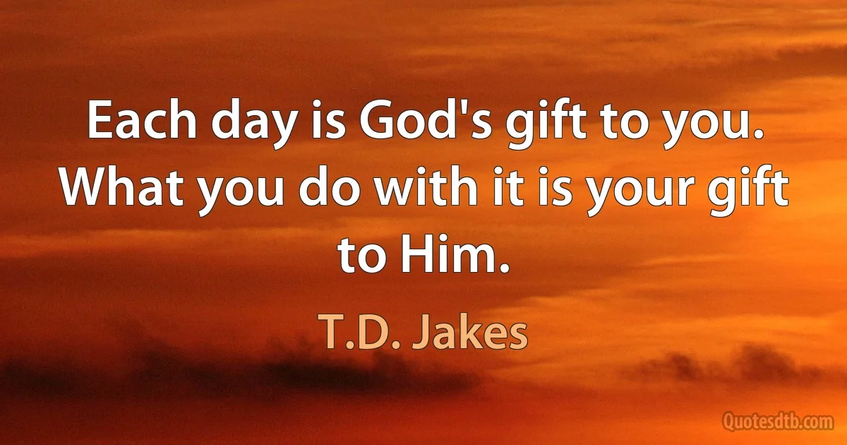 Each day is God's gift to you. What you do with it is your gift to Him. (T.D. Jakes)