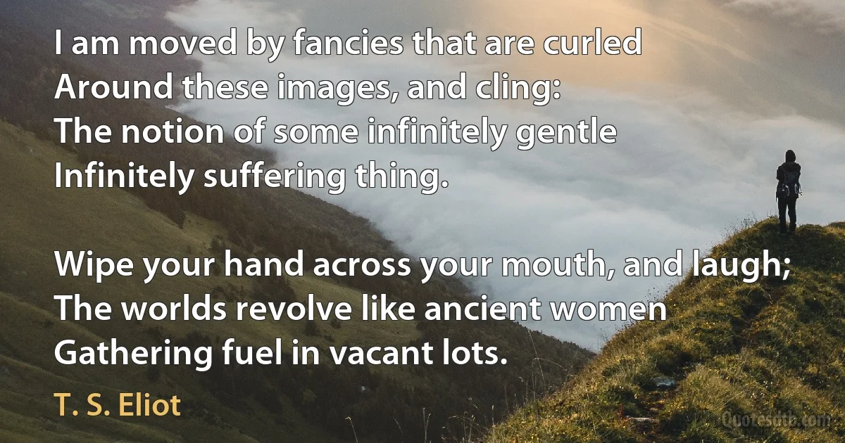 I am moved by fancies that are curled
Around these images, and cling:
The notion of some infinitely gentle
Infinitely suffering thing.

Wipe your hand across your mouth, and laugh;
The worlds revolve like ancient women
Gathering fuel in vacant lots. (T. S. Eliot)