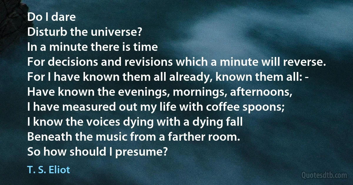 Do I dare
Disturb the universe?
In a minute there is time
For decisions and revisions which a minute will reverse.
For I have known them all already, known them all: -
Have known the evenings, mornings, afternoons,
I have measured out my life with coffee spoons;
I know the voices dying with a dying fall
Beneath the music from a farther room.
So how should I presume? (T. S. Eliot)