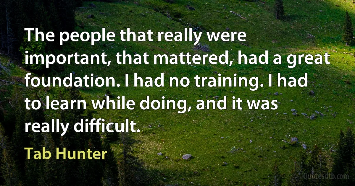 The people that really were important, that mattered, had a great foundation. I had no training. I had to learn while doing, and it was really difficult. (Tab Hunter)