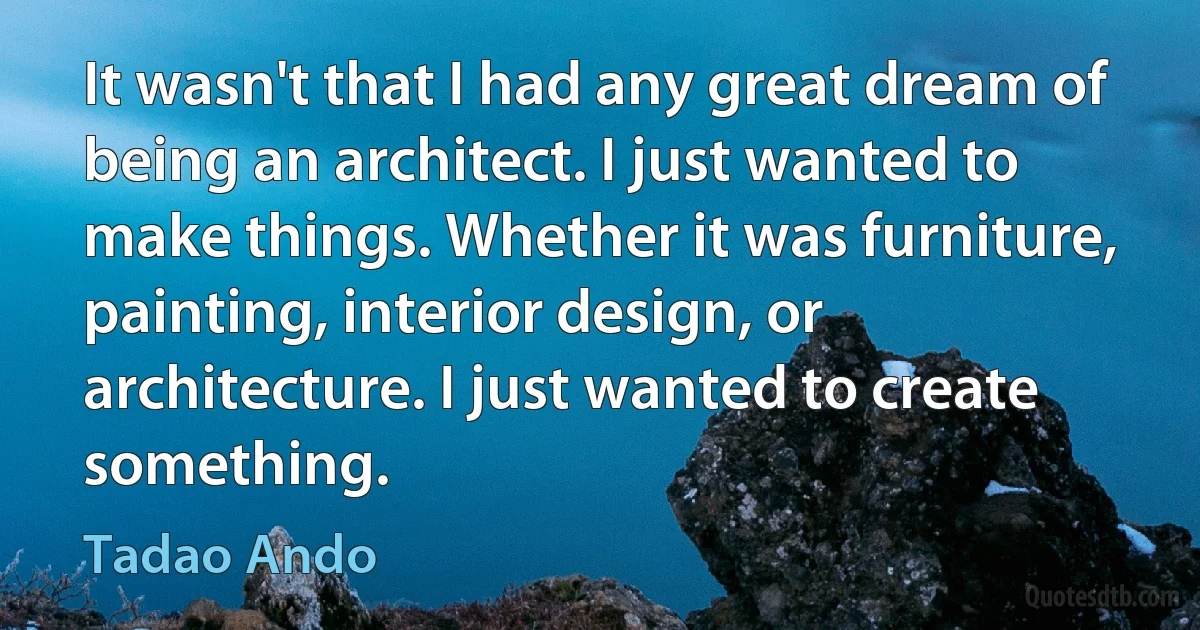 It wasn't that I had any great dream of being an architect. I just wanted to make things. Whether it was furniture, painting, interior design, or architecture. I just wanted to create something. (Tadao Ando)