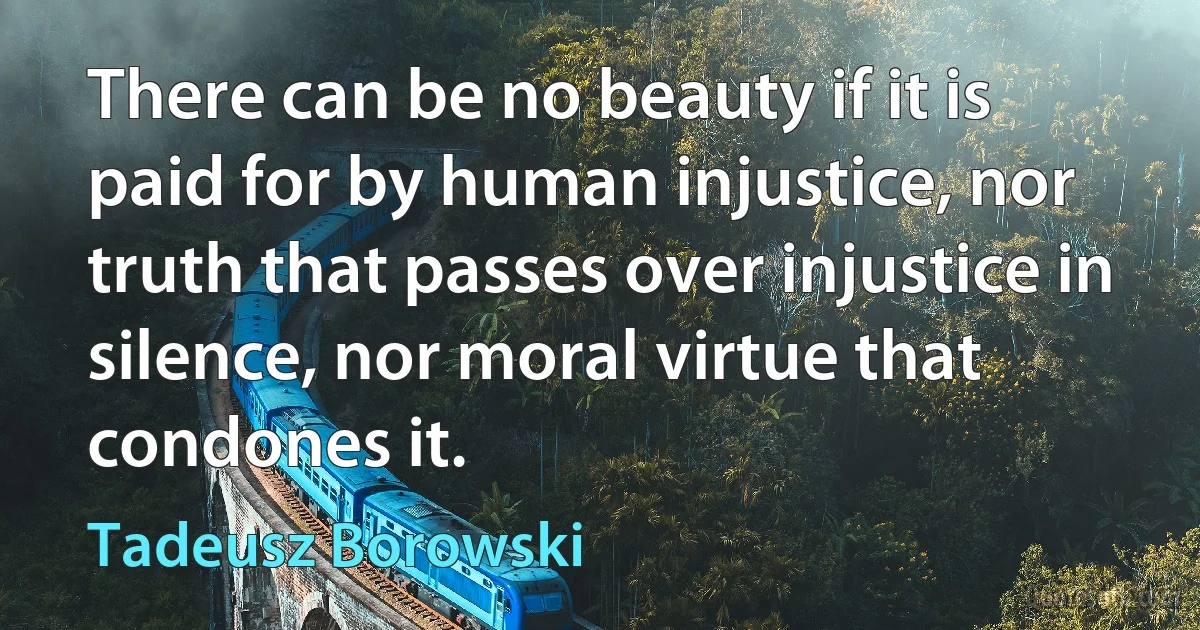 There can be no beauty if it is paid for by human injustice, nor truth that passes over injustice in silence, nor moral virtue that condones it. (Tadeusz Borowski)