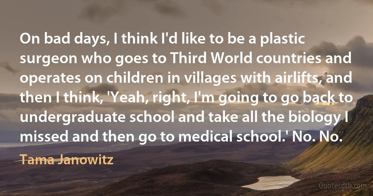 On bad days, I think I'd like to be a plastic surgeon who goes to Third World countries and operates on children in villages with airlifts, and then I think, 'Yeah, right, I'm going to go back to undergraduate school and take all the biology I missed and then go to medical school.' No. No. (Tama Janowitz)