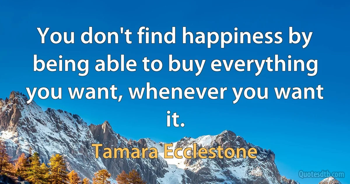 You don't find happiness by being able to buy everything you want, whenever you want it. (Tamara Ecclestone)