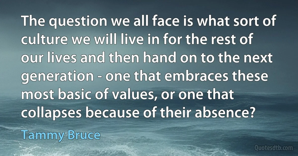 The question we all face is what sort of culture we will live in for the rest of our lives and then hand on to the next generation - one that embraces these most basic of values, or one that collapses because of their absence? (Tammy Bruce)