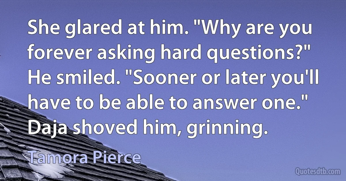 She glared at him. "Why are you forever asking hard questions?"
He smiled. "Sooner or later you'll have to be able to answer one."
Daja shoved him, grinning. (Tamora Pierce)