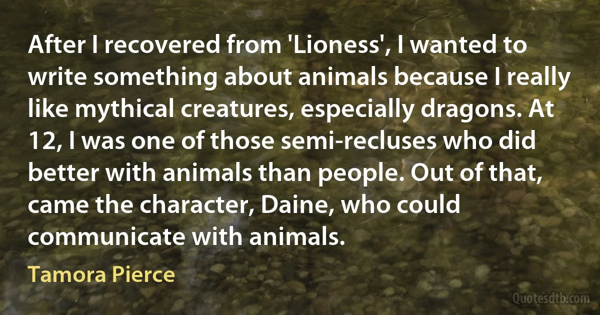 After I recovered from 'Lioness', I wanted to write something about animals because I really like mythical creatures, especially dragons. At 12, I was one of those semi-recluses who did better with animals than people. Out of that, came the character, Daine, who could communicate with animals. (Tamora Pierce)