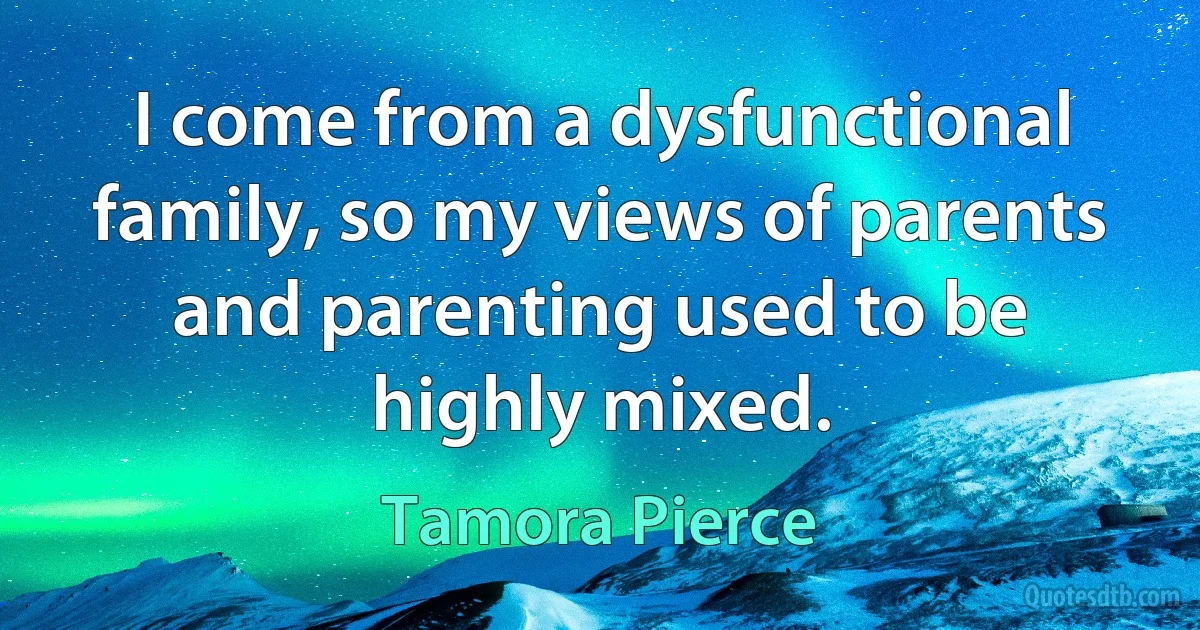 I come from a dysfunctional family, so my views of parents and parenting used to be highly mixed. (Tamora Pierce)