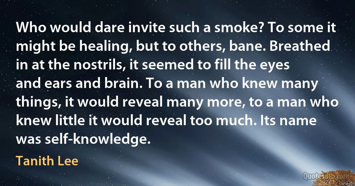 Who would dare invite such a smoke? To some it might be healing, but to others, bane. Breathed in at the nostrils, it seemed to fill the eyes and ears and brain. To a man who knew many things, it would reveal many more, to a man who knew little it would reveal too much. Its name was self-knowledge. (Tanith Lee)