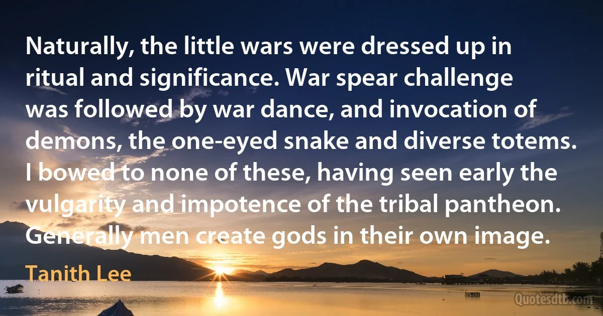 Naturally, the little wars were dressed up in ritual and significance. War spear challenge was followed by war dance, and invocation of demons, the one-eyed snake and diverse totems. I bowed to none of these, having seen early the vulgarity and impotence of the tribal pantheon. Generally men create gods in their own image. (Tanith Lee)