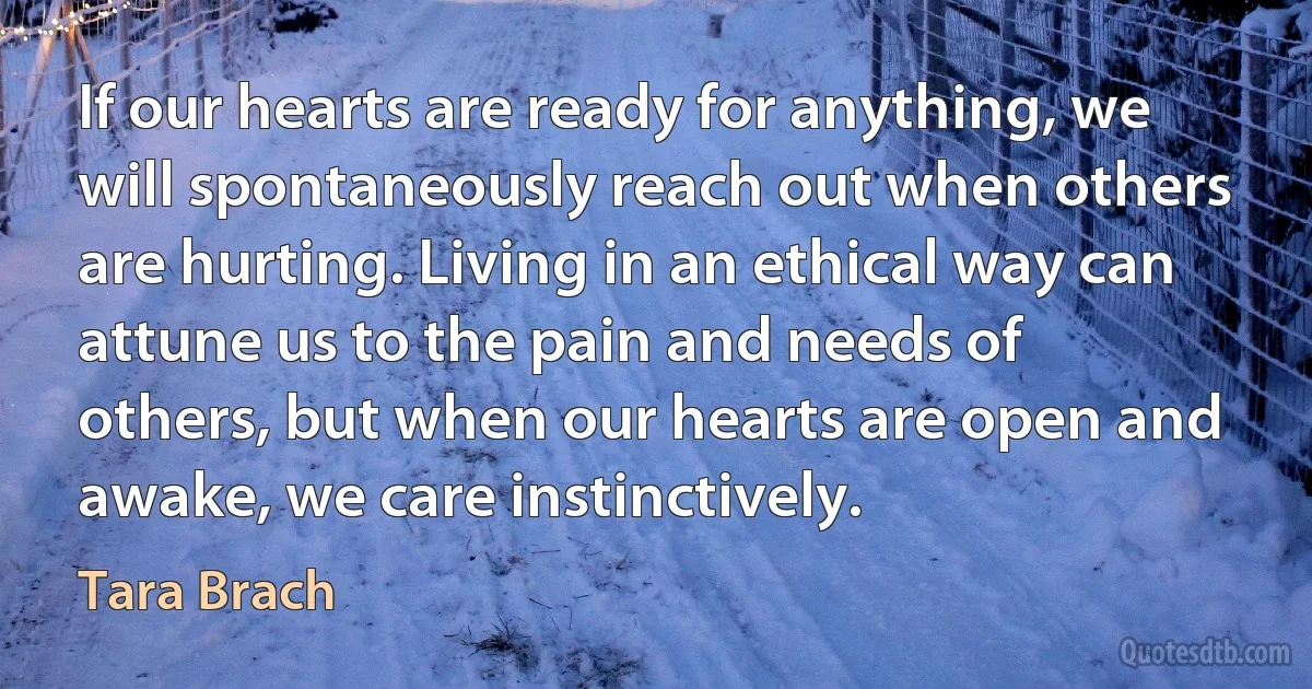 If our hearts are ready for anything, we will spontaneously reach out when others are hurting. Living in an ethical way can attune us to the pain and needs of others, but when our hearts are open and awake, we care instinctively. (Tara Brach)