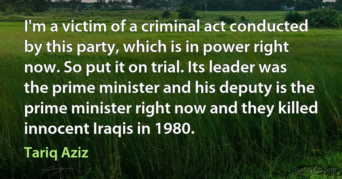 I'm a victim of a criminal act conducted by this party, which is in power right now. So put it on trial. Its leader was the prime minister and his deputy is the prime minister right now and they killed innocent Iraqis in 1980. (Tariq Aziz)