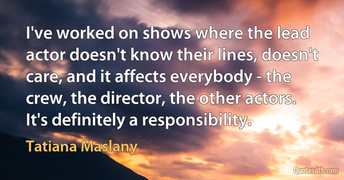 I've worked on shows where the lead actor doesn't know their lines, doesn't care, and it affects everybody - the crew, the director, the other actors. It's definitely a responsibility. (Tatiana Maslany)