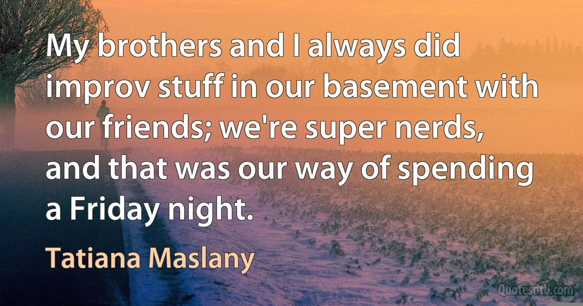 My brothers and I always did improv stuff in our basement with our friends; we're super nerds, and that was our way of spending a Friday night. (Tatiana Maslany)