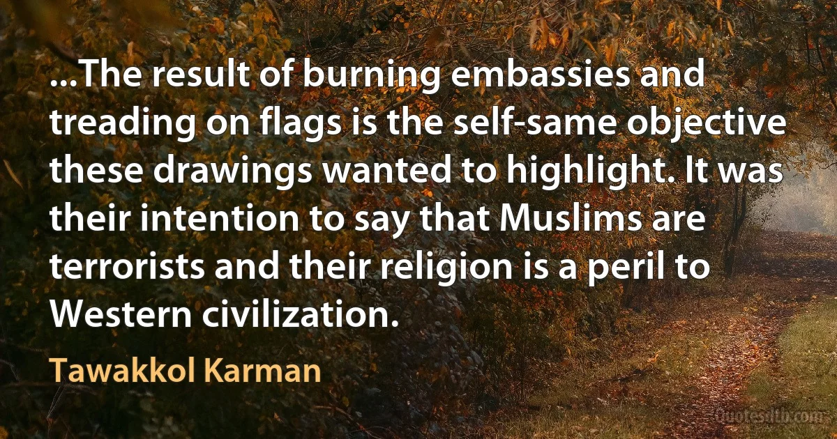 ...The result of burning embassies and treading on flags is the self-same objective these drawings wanted to highlight. It was their intention to say that Muslims are terrorists and their religion is a peril to Western civilization. (Tawakkol Karman)