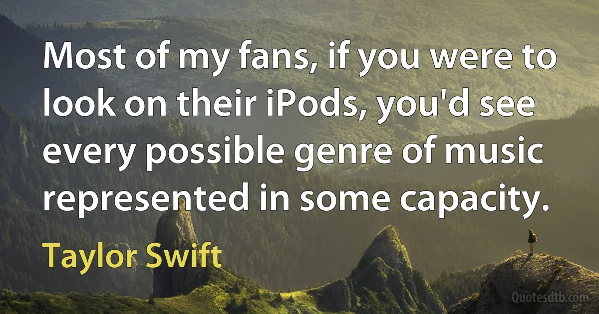 Most of my fans, if you were to look on their iPods, you'd see every possible genre of music represented in some capacity. (Taylor Swift)