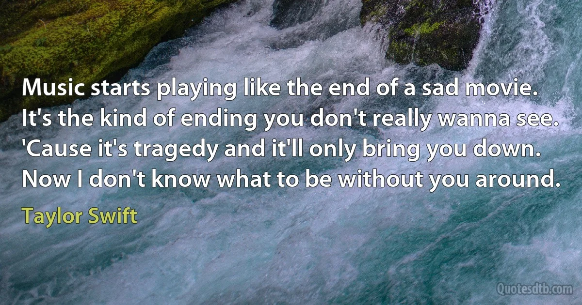 Music starts playing like the end of a sad movie.
It's the kind of ending you don't really wanna see.
'Cause it's tragedy and it'll only bring you down.
Now I don't know what to be without you around. (Taylor Swift)