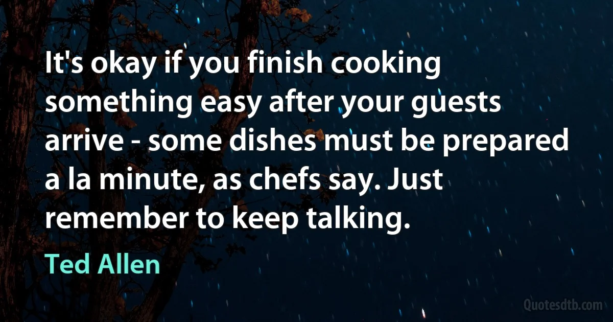 It's okay if you finish cooking something easy after your guests arrive - some dishes must be prepared a la minute, as chefs say. Just remember to keep talking. (Ted Allen)