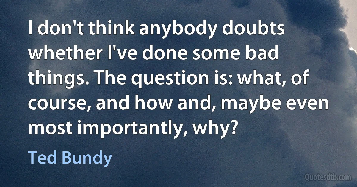 I don't think anybody doubts whether I've done some bad things. The question is: what, of course, and how and, maybe even most importantly, why? (Ted Bundy)