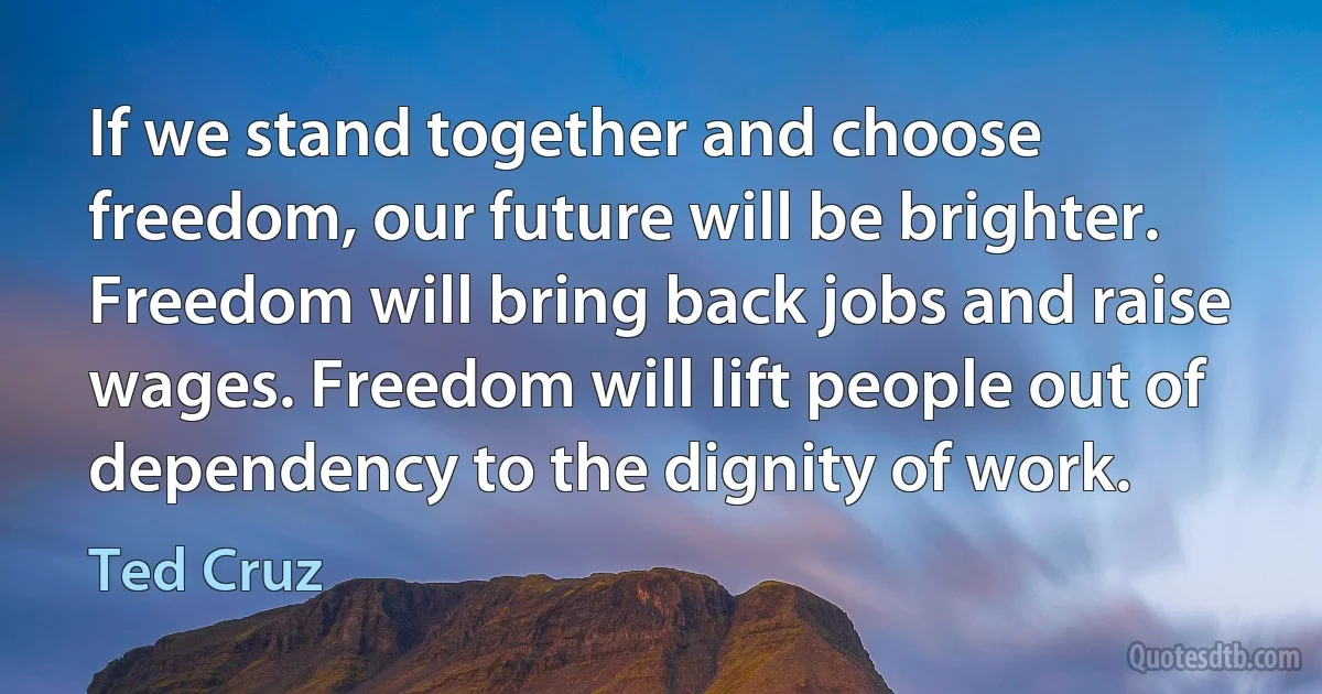 If we stand together and choose freedom, our future will be brighter. Freedom will bring back jobs and raise wages. Freedom will lift people out of dependency to the dignity of work. (Ted Cruz)