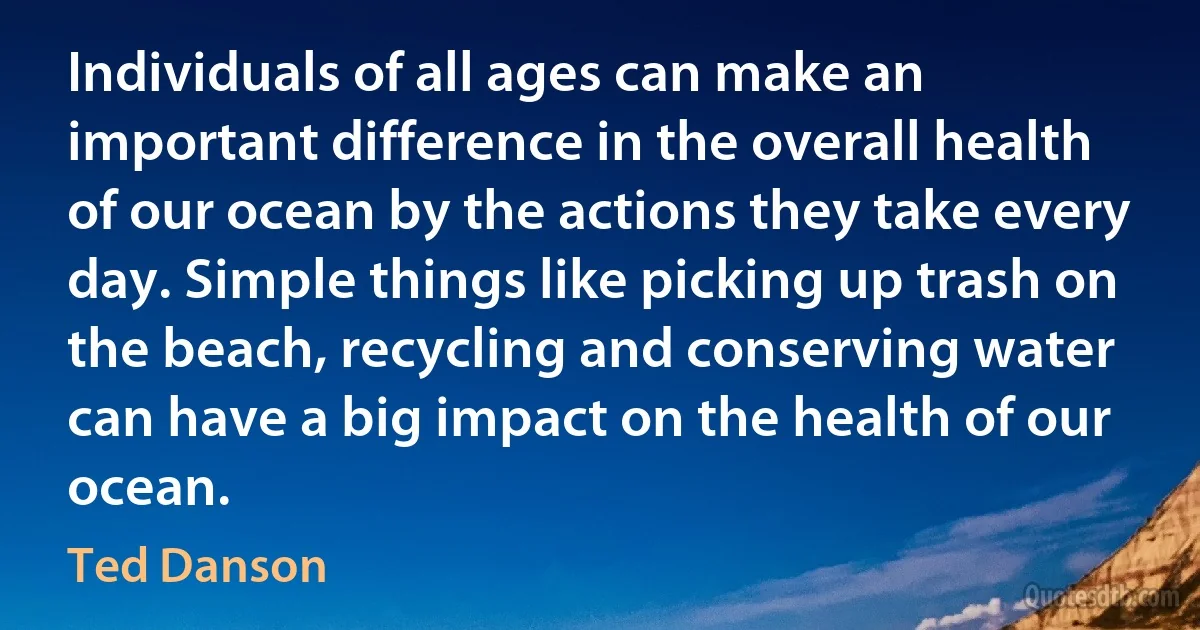 Individuals of all ages can make an important difference in the overall health of our ocean by the actions they take every day. Simple things like picking up trash on the beach, recycling and conserving water can have a big impact on the health of our ocean. (Ted Danson)