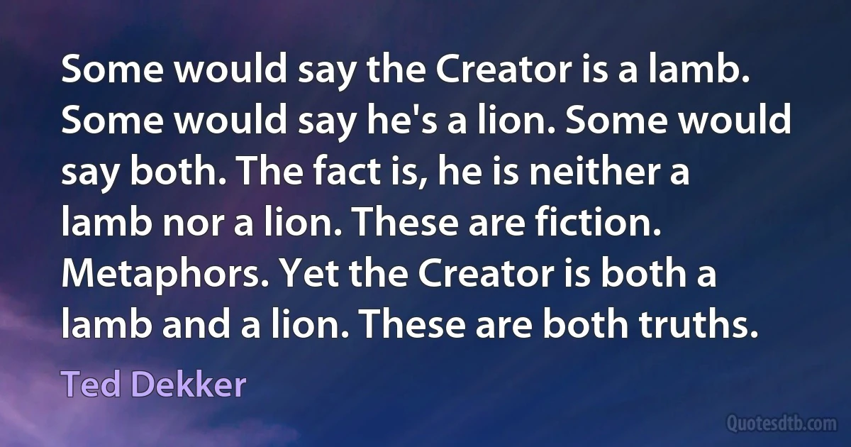 Some would say the Creator is a lamb. Some would say he's a lion. Some would say both. The fact is, he is neither a lamb nor a lion. These are fiction. Metaphors. Yet the Creator is both a lamb and a lion. These are both truths. (Ted Dekker)