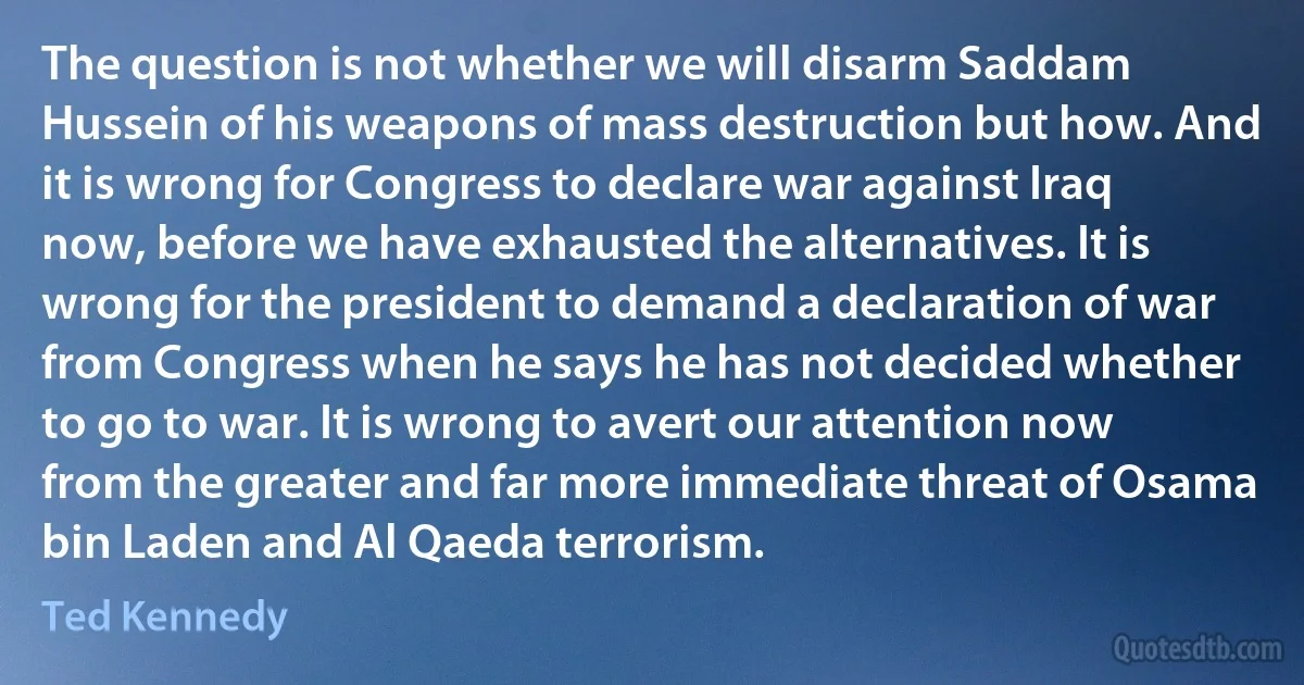 The question is not whether we will disarm Saddam Hussein of his weapons of mass destruction but how. And it is wrong for Congress to declare war against Iraq now, before we have exhausted the alternatives. It is wrong for the president to demand a declaration of war from Congress when he says he has not decided whether to go to war. It is wrong to avert our attention now from the greater and far more immediate threat of Osama bin Laden and Al Qaeda terrorism. (Ted Kennedy)