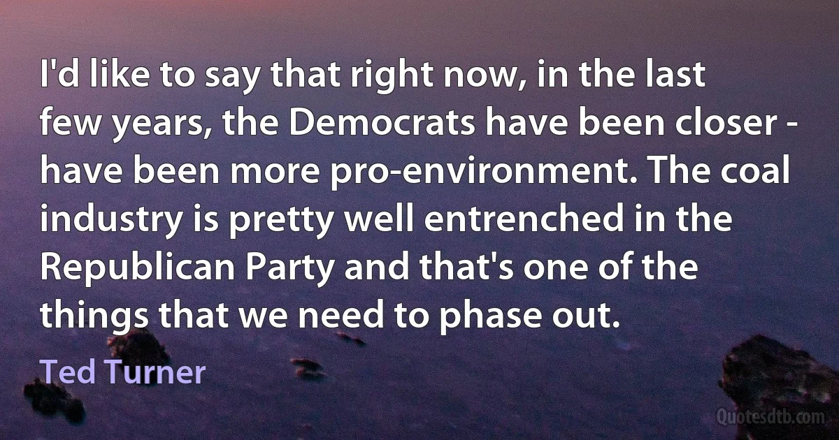 I'd like to say that right now, in the last few years, the Democrats have been closer - have been more pro-environment. The coal industry is pretty well entrenched in the Republican Party and that's one of the things that we need to phase out. (Ted Turner)