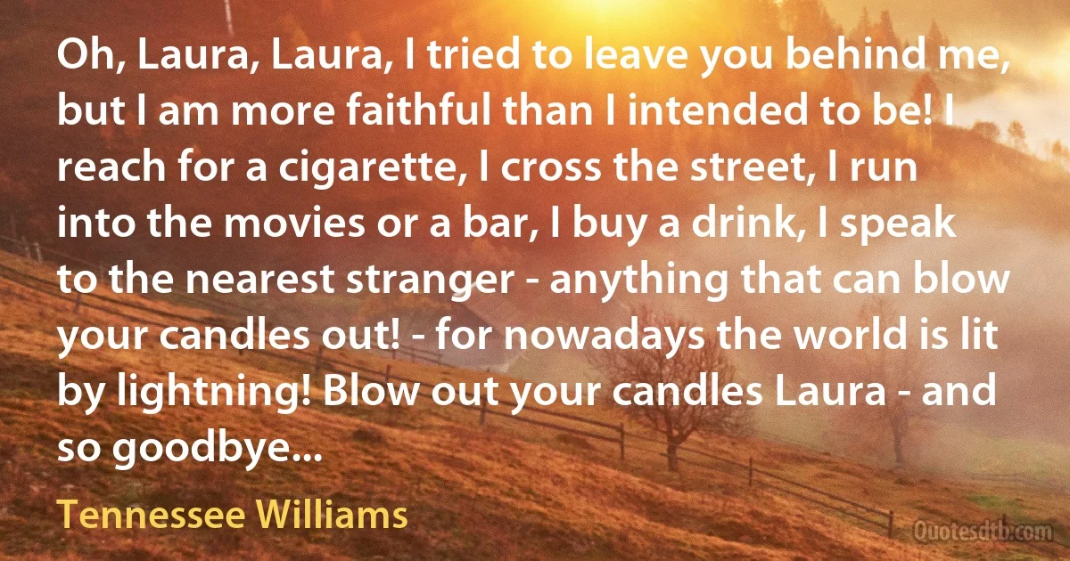 Oh, Laura, Laura, I tried to leave you behind me, but I am more faithful than I intended to be! I reach for a cigarette, I cross the street, I run into the movies or a bar, I buy a drink, I speak to the nearest stranger - anything that can blow your candles out! - for nowadays the world is lit by lightning! Blow out your candles Laura - and so goodbye... (Tennessee Williams)