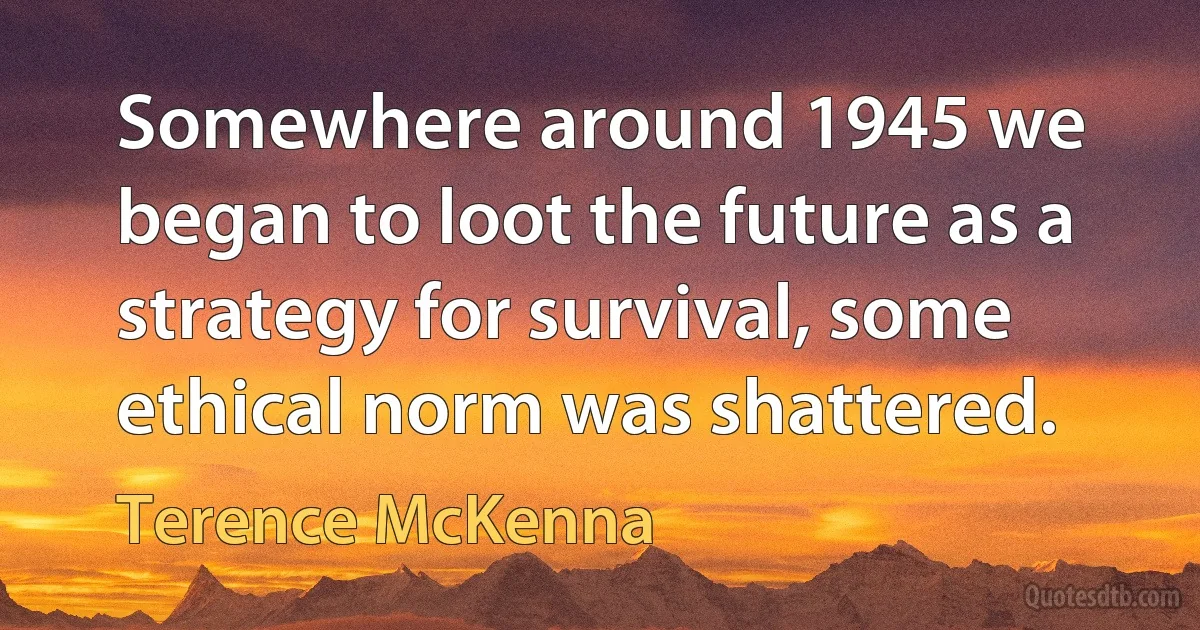 Somewhere around 1945 we began to loot the future as a strategy for survival, some ethical norm was shattered. (Terence McKenna)