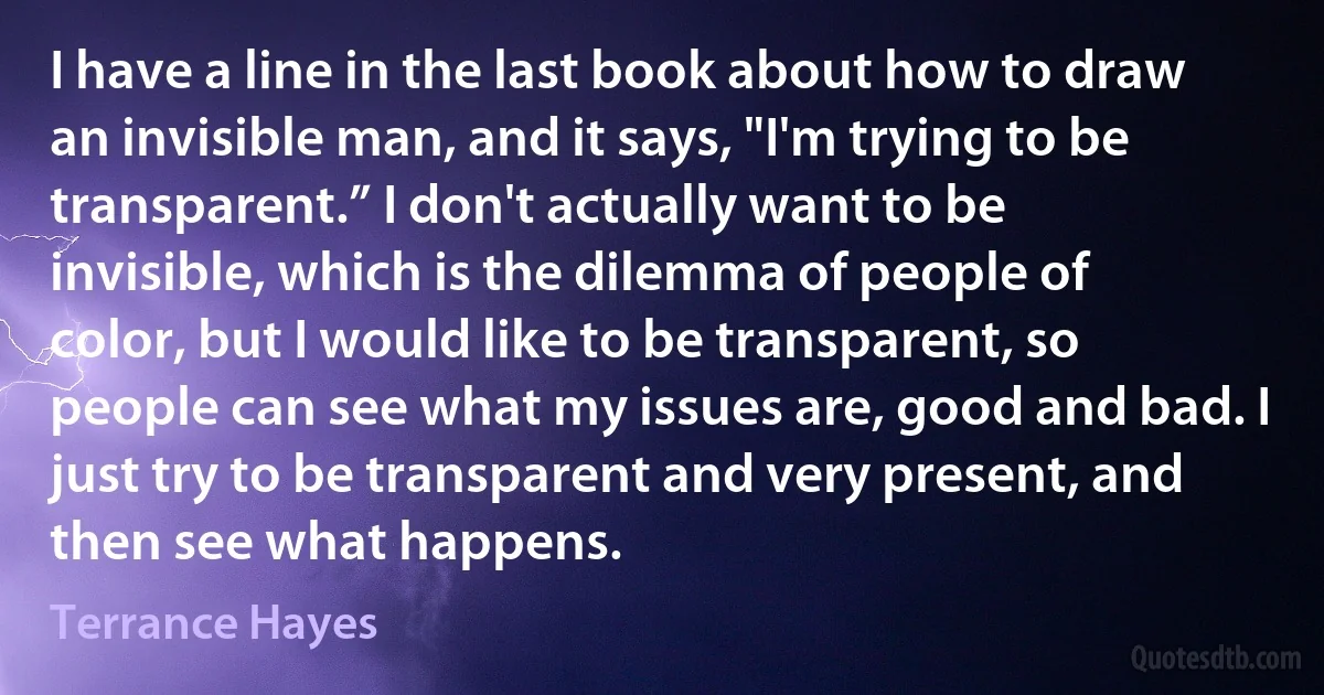 I have a line in the last book about how to draw an invisible man, and it says, "I'm trying to be transparent.” I don't actually want to be invisible, which is the dilemma of people of color, but I would like to be transparent, so people can see what my issues are, good and bad. I just try to be transparent and very present, and then see what happens. (Terrance Hayes)